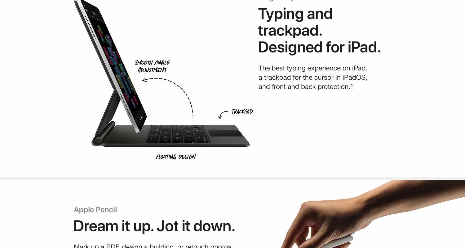 Typing and trackpad. Designed for iPad. The beset typing experience on iPad, a trackpad for the cursor in iPadOS, and front and back protection. Dream it up. Jot it down. Mark up a PDF, design a building or retouch photos with pixel -perfect precision. Bring your ideas to life.
