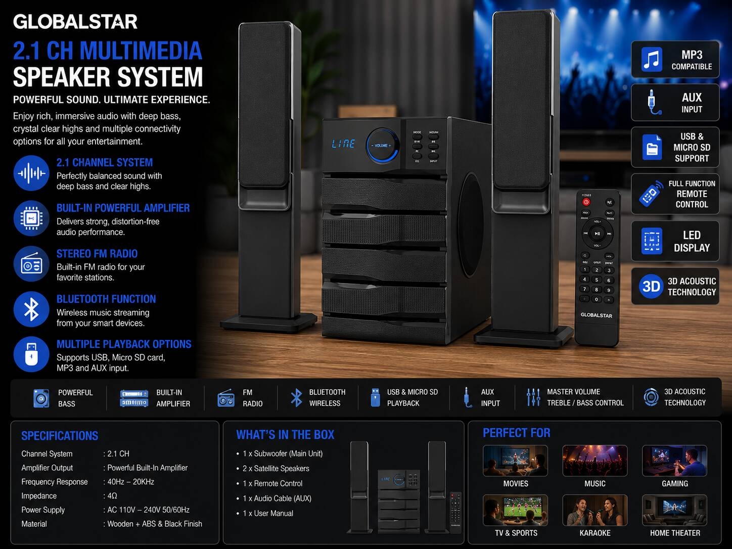 Product detailsNEW Globalstar 2.1 CH Speaker has a Powerful 3D surround education effect, the sound effects are better and shocking. Globalstar Speakers boast intuitive sound features, allowing you to tailor performance to your preferences, coupled with clear LED displays for enhanced usability. Explore our diverse selection of home theatre speakers, equipped with a variety of built-in add-ons such as Bluetooth, Auxiliary, USB, and Micro SD support, alongside MP3 and FM Radio functionality, and much more.ChatGPT Image 2026年5月27日 14_26_12.png

Specifications
Key Features
2.1 CH Multimedia Speaker System
Built-In Powerful Amplifier 
Stereo FM Radio
Bluetooth Function
Supports USB, USB & Micro SD card
MP3,AUX Compatible
Full Function Remote Control 
Led Display
3D Acoustic Technology
Multimedia Connect Support
Master Volume/Treble/Bass Control
Material: Wooden + ABS & Covered Black